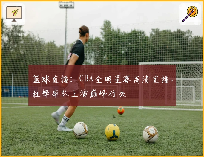 篮球直播:CBA全明星赛高清直播,杜锋率队上演巅峰对决