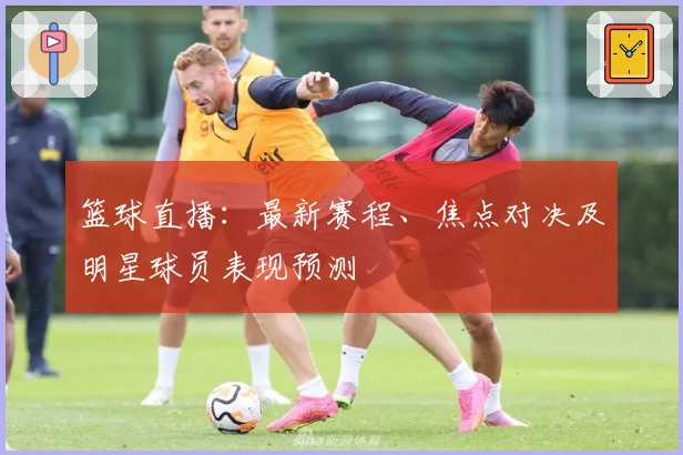 篮球直播：最新赛程、焦点对决及明星球员表现预测