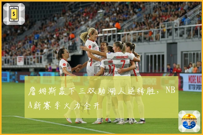 詹姆斯轰下三双助湖人逆转胜，NBA新赛季火力全开