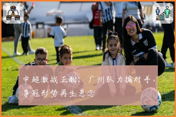 中超激战正酣:广州队力擒对手,争冠形势再生悬念