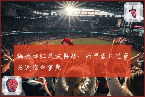 梅西回归风波再起，西甲豪门巴萨或迎宿命重聚