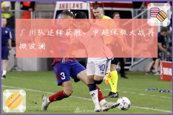 广州队逆转获胜，中超保级大战再掀波澜
