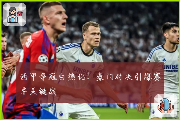 西甲争冠白热化！豪门对决引爆赛季关键战