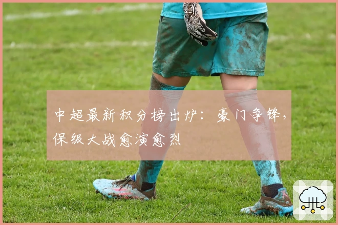 中超最新积分榜出炉：豪门争锋，保级大战愈演愈烈