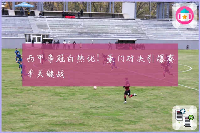 西甲争冠白热化！豪门对决引爆赛季关键战